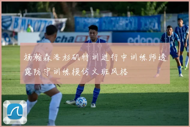 杨瀚森洛杉矶特训进行中训练师透露防守训练模仿文班风格