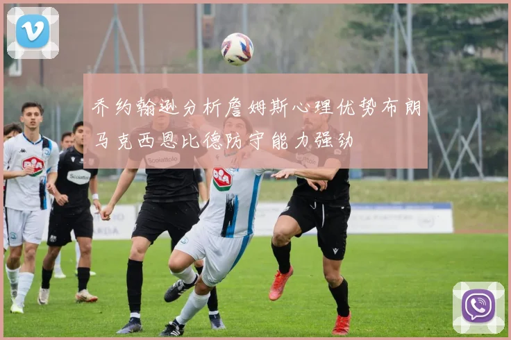 乔约翰逊分析詹姆斯心理优势布朗马克西恩比德防守能力强劲