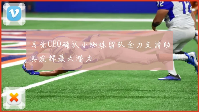 马竞CEO确认小蜘蛛留队全力支持助其发挥最大潜力