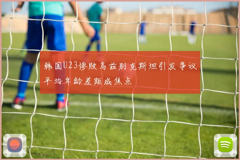 韩国U23惨败乌兹别克斯坦引发争议平均年龄差距成焦点