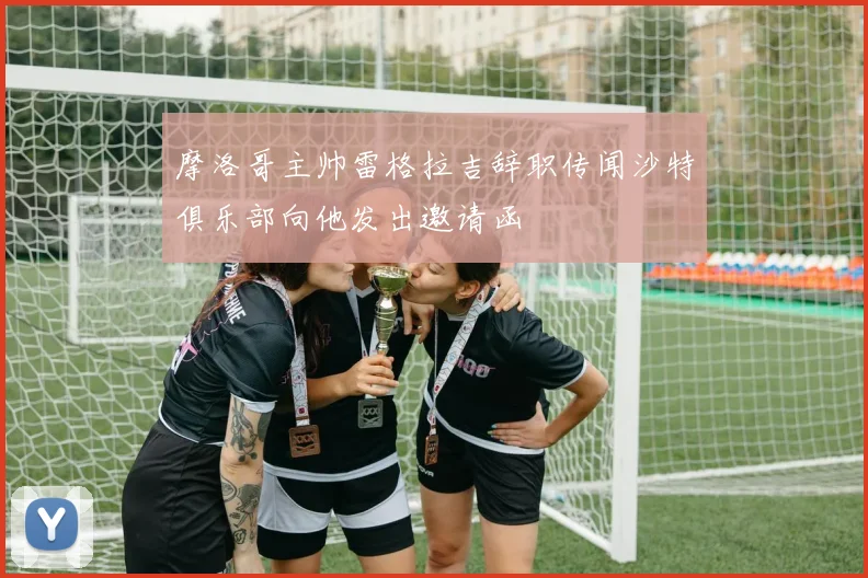 摩洛哥主帅雷格拉吉辞职传闻沙特俱乐部向他发出邀请函