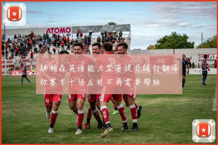 杨瀚森英语能力显著提升随行翻译称赛季十场后将不再需要帮助