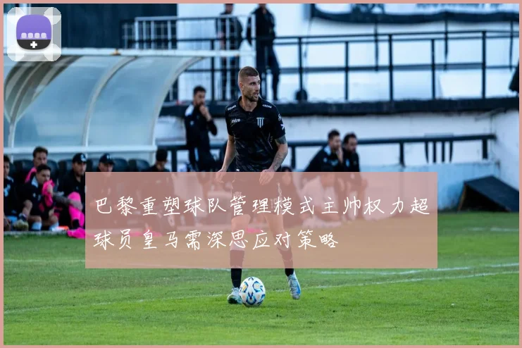 巴黎重塑球队管理模式主帅权力超球员皇马需深思应对策略
