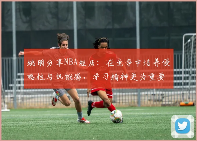 姚明分享NBA经历：在竞争中培养侵略性与饥饿感，学习精神更为重要