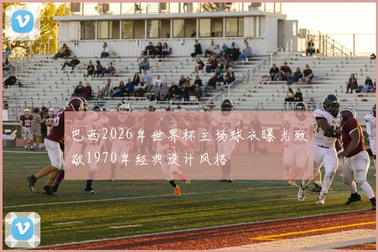 巴西2026年世界杯主场球衣曝光致敬1970年经典设计风格