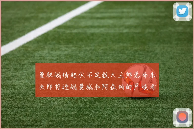 曼联战绩起伏不定救火主帅悬而未决即将迎战曼城和阿森纳的严峻考验
