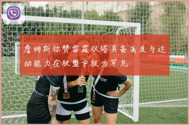 詹姆斯称赞雷霆双塔具备高度与运动能力在联盟中极为罕见