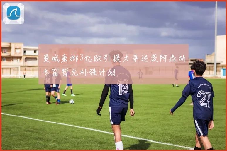 曼城豪掷3亿欧引援力争逆袭阿森纳冬窗暂无补强计划