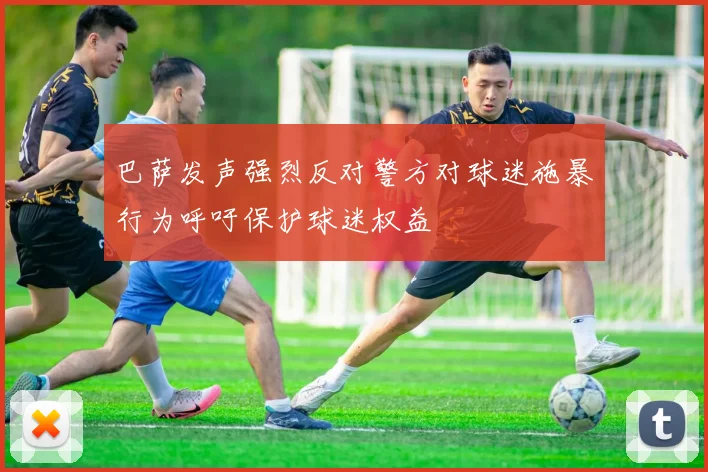 巴萨发声强烈反对警方对球迷施暴行为呼吁保护球迷权益