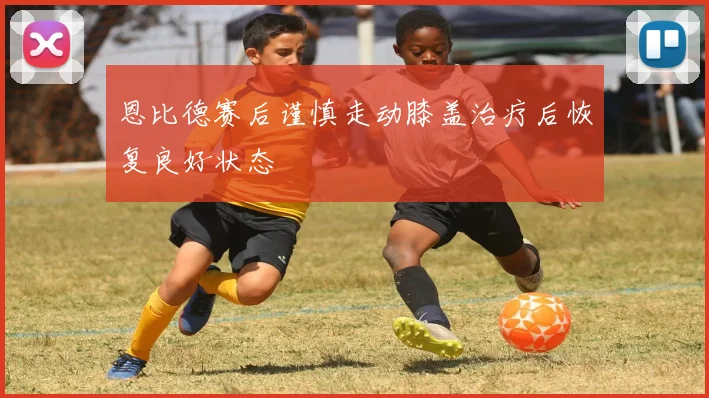 恩比德赛后谨慎走动膝盖治疗后恢复良好状态