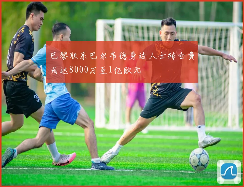 巴黎联系巴尔韦德身边人士转会费或达8000万至1亿欧元