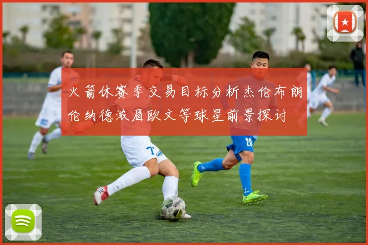 火箭休赛季交易目标分析杰伦布朗伦纳德浓眉欧文等球星前景探讨