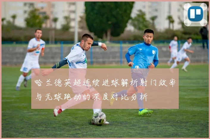 哈兰德英超连续进球解析射门效率与无球跑动的深度对比分析