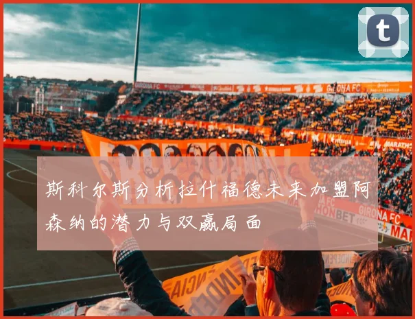 斯科尔斯分析拉什福德未来加盟阿森纳的潜力与双赢局面