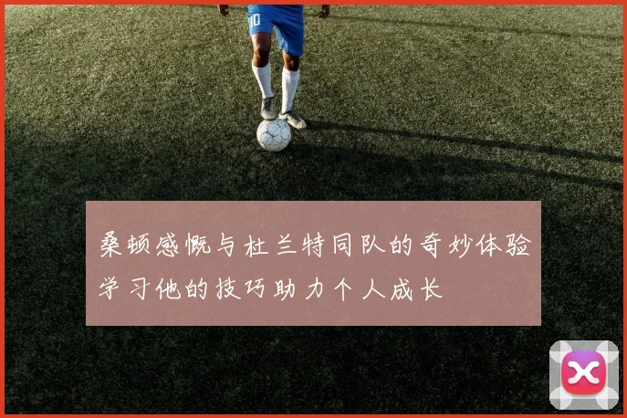 桑顿感慨与杜兰特同队的奇妙体验学习他的技巧助力个人成长