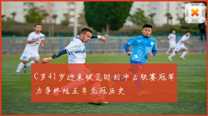 C罗41岁迎来破荒时刻冲击联赛冠军力争终结五年无冠历史