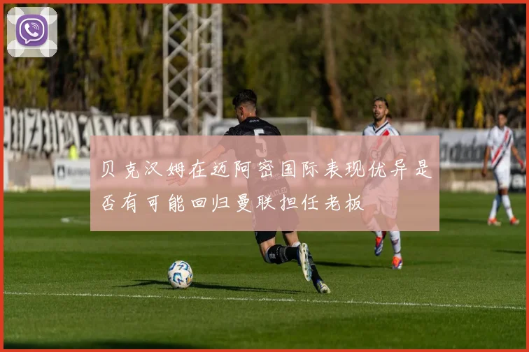 贝克汉姆在迈阿密国际表现优异是否有可能回归曼联担任老板