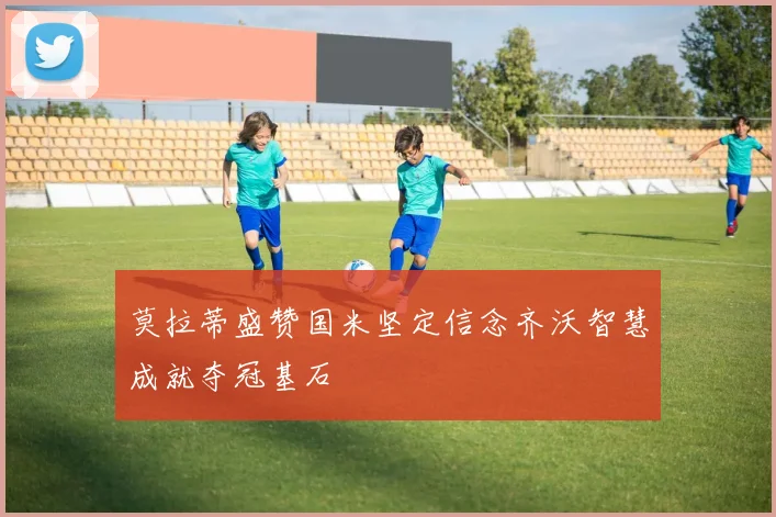 莫拉蒂盛赞国米坚定信念齐沃智慧成就夺冠基石