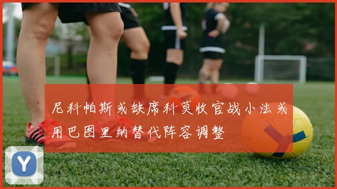 尼科帕斯或缺席科莫收官战小法或用巴图里纳替代阵容调整