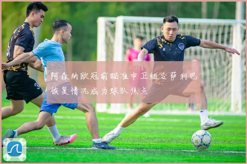 阿森纳欧冠前瞄准中卫组合萨利巴恢复情况成为球队焦点