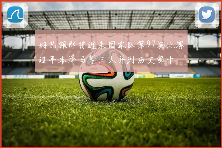 姆巴佩即将迎来国家队第97场比赛追平本泽马等三人并列历史第十