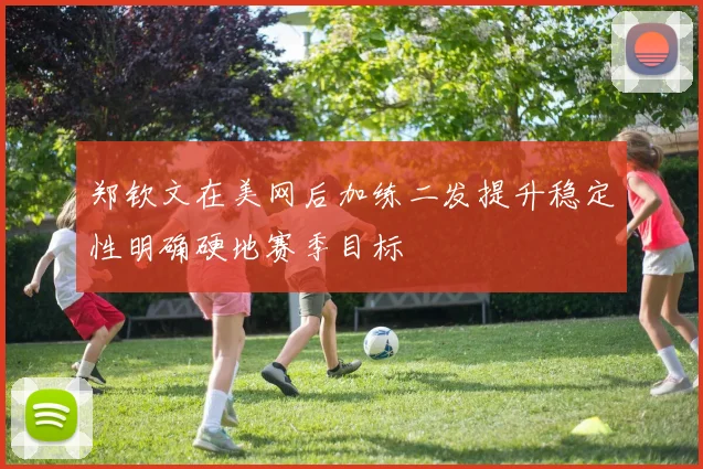 郑钦文在美网后加练二发提升稳定性明确硬地赛季目标