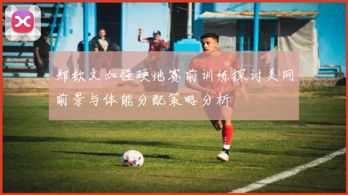 郑钦文加强硬地赛前训练探讨美网前景与体能分配策略分析