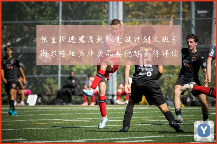 帕金斯透露马刺队重建计划文班卡斯尔哈珀为非卖品其他球员待评估